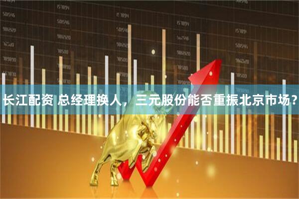 长江配资 总经理换人，三元股份能否重振北京市场？