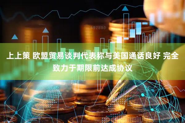上上策 欧盟贸易谈判代表称与美国通话良好 完全致力于期限前达成协议
