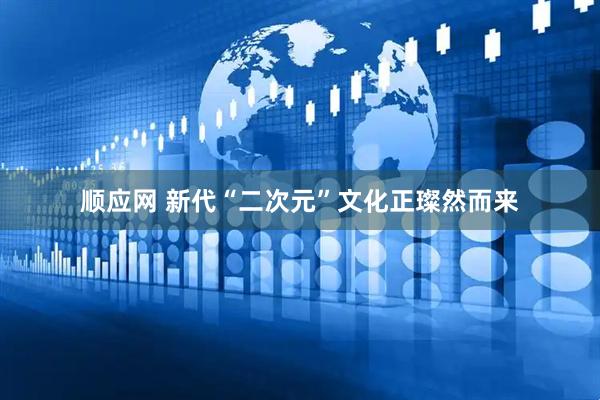 顺应网 新代“二次元”文化正璨然而来