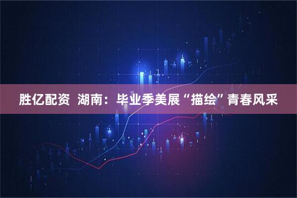 胜亿配资  湖南：毕业季美展“描绘”青春风采