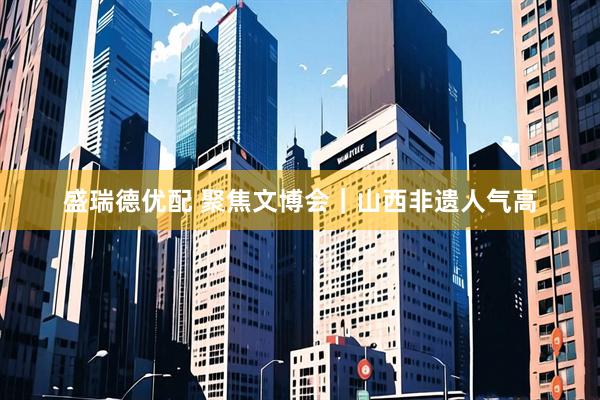 盛瑞德优配 聚焦文博会｜山西非遗人气高