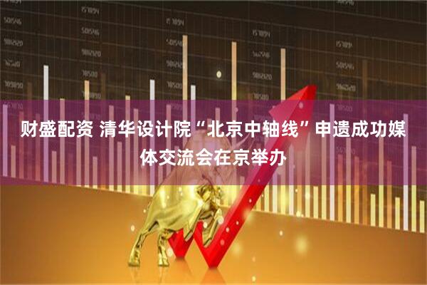 财盛配资 清华设计院“北京中轴线”申遗成功媒体交流会在京举办