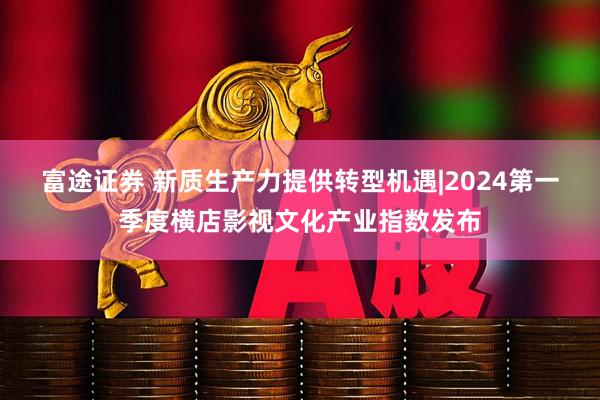 富途证券 新质生产力提供转型机遇|2024第一季度横店影视文化产业指数发布