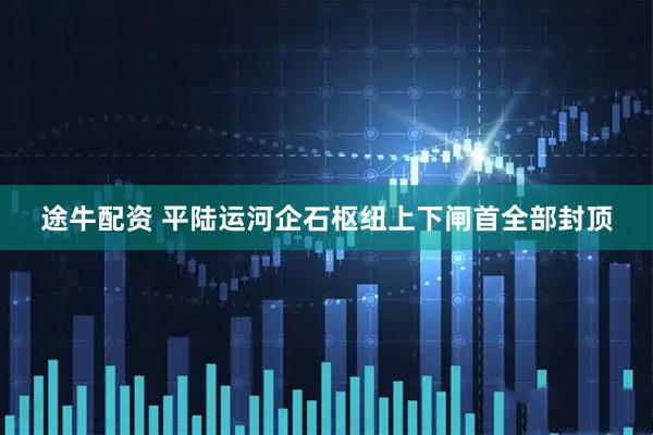 途牛配资 平陆运河企石枢纽上下闸首全部封顶