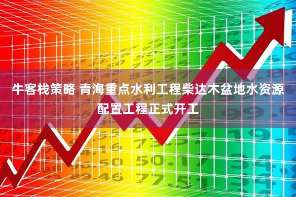 牛客栈策略 青海重点水利工程柴达木盆地水资源配置工程正式开工