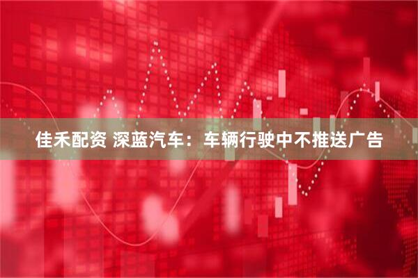 佳禾配资 深蓝汽车：车辆行驶中不推送广告