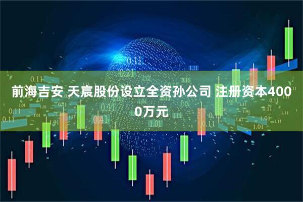 前海吉安 天宸股份设立全资孙公司 注册资本4000万元