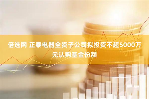 倍选网 正泰电器全资子公司拟投资不超5000万元认购基金份额