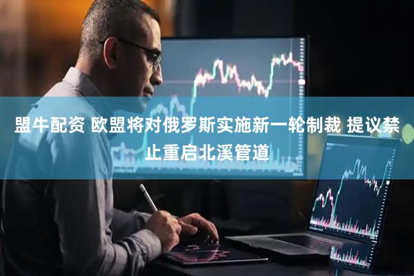 盟牛配资 欧盟将对俄罗斯实施新一轮制裁 提议禁止重启北溪管道