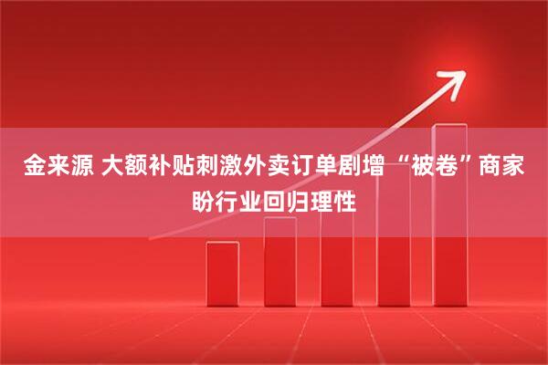 金来源 大额补贴刺激外卖订单剧增 “被卷”商家盼行业回归理性