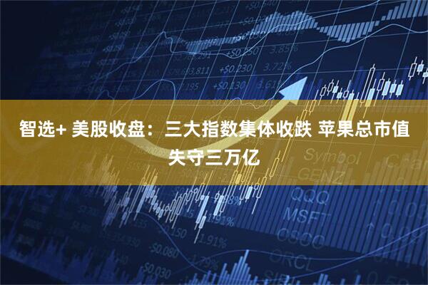 智选+ 美股收盘：三大指数集体收跌 苹果总市值失守三万亿