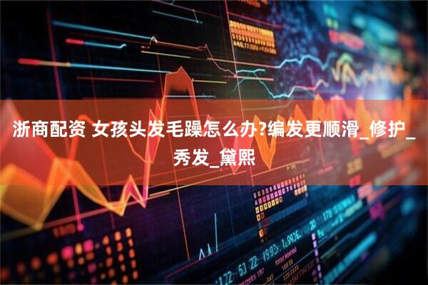 浙商配资 女孩头发毛躁怎么办?编发更顺滑_修护_秀发_黛熙
