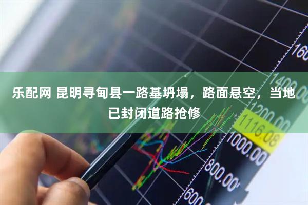 乐配网 昆明寻甸县一路基坍塌，路面悬空，当地已封闭道路抢修