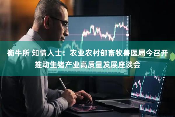 衡牛所 知情人士：农业农村部畜牧兽医局今召开推动生猪产业高质量发展座谈会