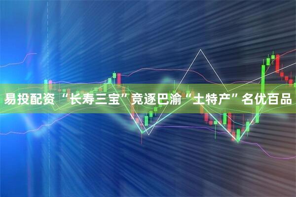 易投配资 “长寿三宝”竞逐巴渝“土特产”名优百品