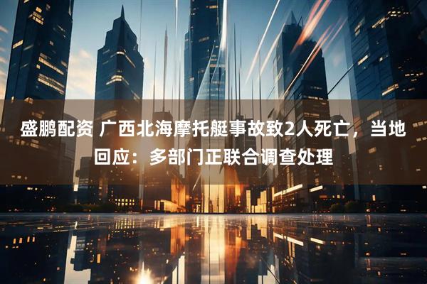 盛鹏配资 广西北海摩托艇事故致2人死亡，当地回应：多部门正联合调查处理