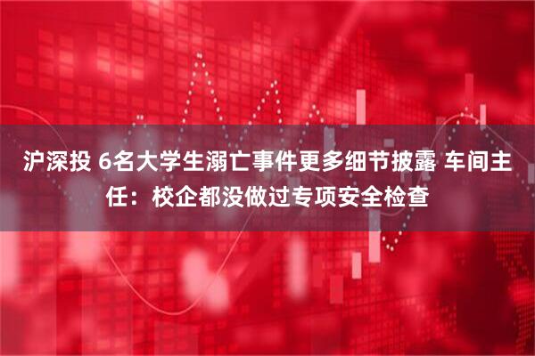 沪深投 6名大学生溺亡事件更多细节披露 车间主任：校企都没做过专项安全检查