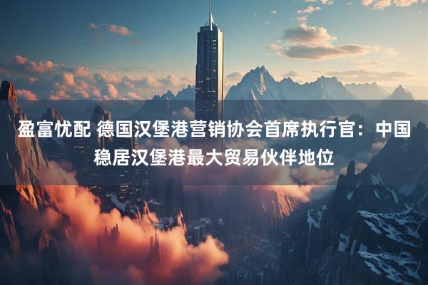 盈富忧配 德国汉堡港营销协会首席执行官：中国稳居汉堡港最大贸易伙伴地位