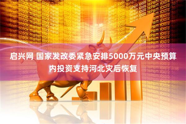 启兴网 国家发改委紧急安排5000万元中央预算内投资支持河北灾后恢复