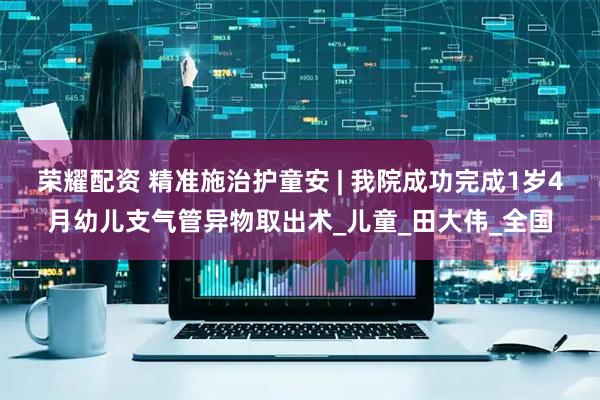 荣耀配资 精准施治护童安 | 我院成功完成1岁4月幼儿支气管异物取出术_儿童_田大伟_全国