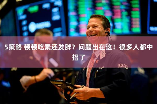 5策略 顿顿吃素还发胖？问题出在这！很多人都中招了
