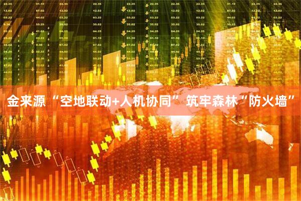 金来源 “空地联动+人机协同” 筑牢森林“防火墙”