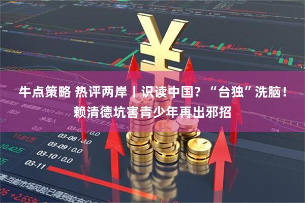 牛点策略 热评两岸丨识读中国？“台独”洗脑！赖清德坑害青少年再出邪招