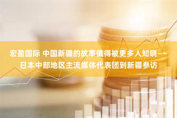 宏盈国际 中国新疆的故事值得被更多人知晓——日本中部地区主流媒体代表团到新疆参访