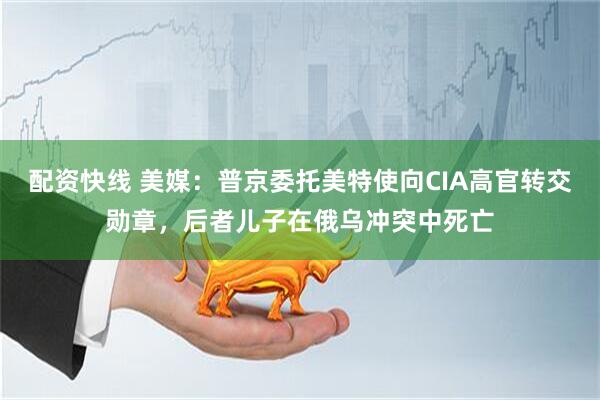 配资快线 美媒：普京委托美特使向CIA高官转交勋章，后者儿子在俄乌冲突中死亡