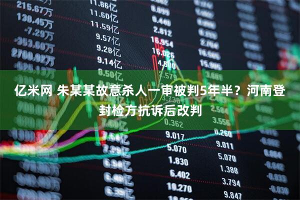 亿米网 朱某某故意杀人一审被判5年半？河南登封检方抗诉后改判