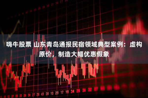 嗨牛股票 山东青岛通报民宿领域典型案例：虚构原价，制造大幅优惠假象