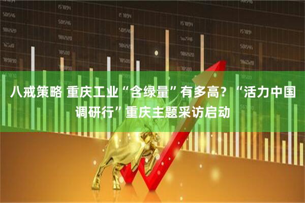 八戒策略 重庆工业“含绿量”有多高？“活力中国调研行”重庆主题采访启动
