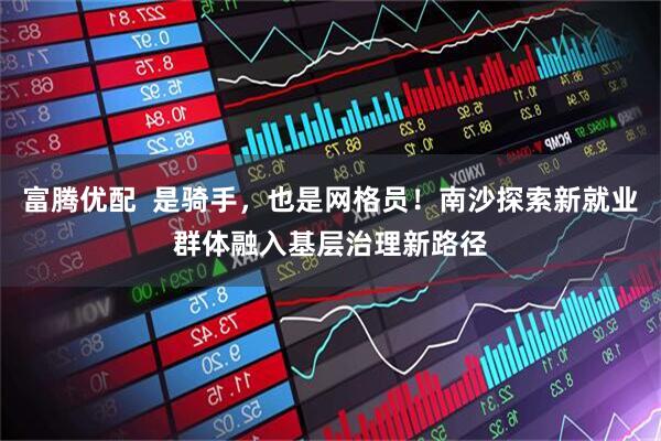 富腾优配  是骑手，也是网格员！南沙探索新就业群体融入基层治理新路径