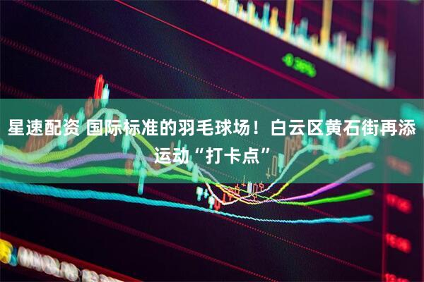 星速配资 国际标准的羽毛球场！白云区黄石街再添运动“打卡点”
