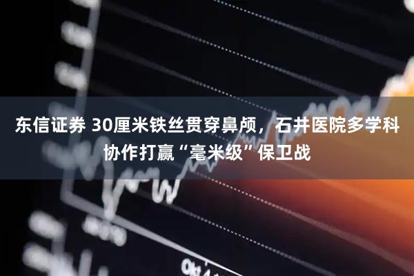 东信证券 30厘米铁丝贯穿鼻颅，石井医院多学科协作打赢“毫米级”保卫战