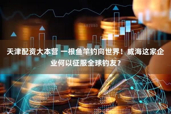 天津配资大本营 一根鱼竿钓向世界！威海这家企业何以征服全球钓友？
