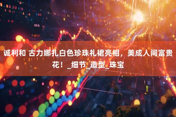 诚利和 古力娜扎白色珍珠礼裙亮相，美成人间富贵花！_细节_造型_珠宝