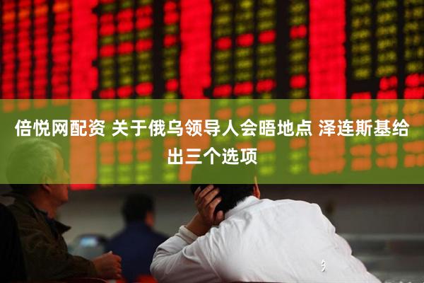 倍悦网配资 关于俄乌领导人会晤地点 泽连斯基给出三个选项