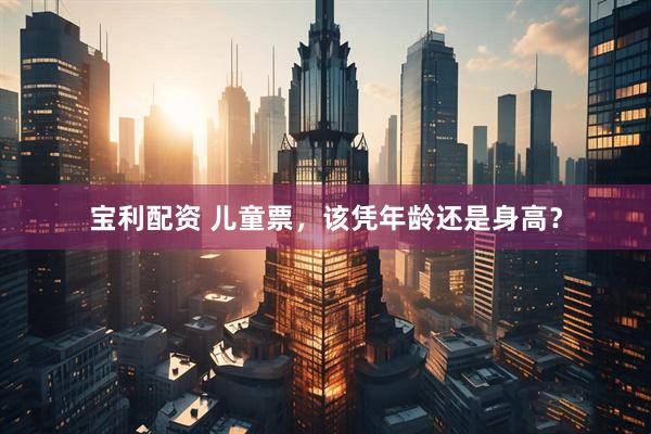 宝利配资 儿童票，该凭年龄还是身高？