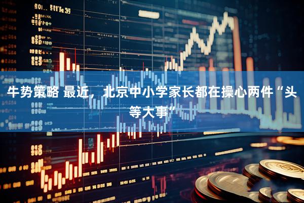 牛势策略 最近，北京中小学家长都在操心两件“头等大事”