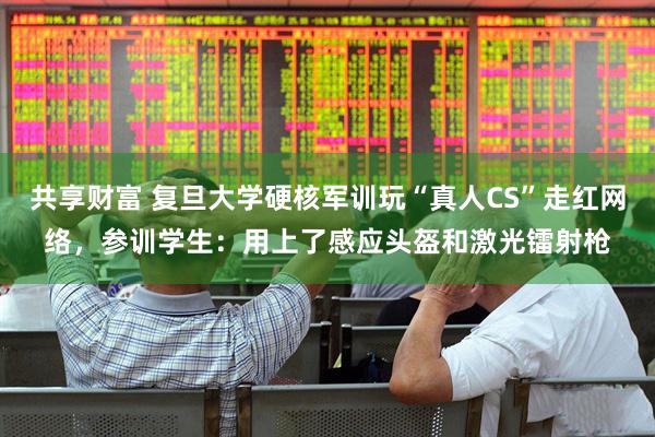 共享财富 复旦大学硬核军训玩“真人CS”走红网络，参训学生：用上了感应头盔和激光镭射枪