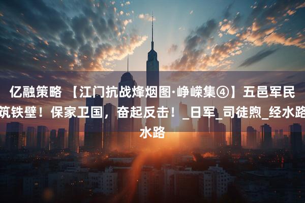 亿融策略 【江门抗战烽烟图·峥嵘集④】五邑军民筑铁壁！保家卫国，奋起反击！_日军_司徒煦_经水路