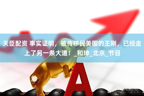 天臣配资 事实证明，被传移民美国的王刚，已经走上了另一条大道！_和珅_北京_节目