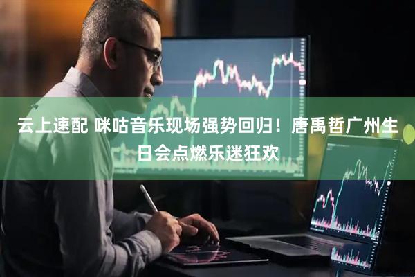 云上速配 咪咕音乐现场强势回归！唐禹哲广州生日会点燃乐迷狂欢