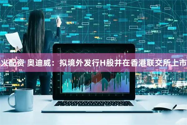 火配资 奥迪威：拟境外发行H股并在香港联交所上市