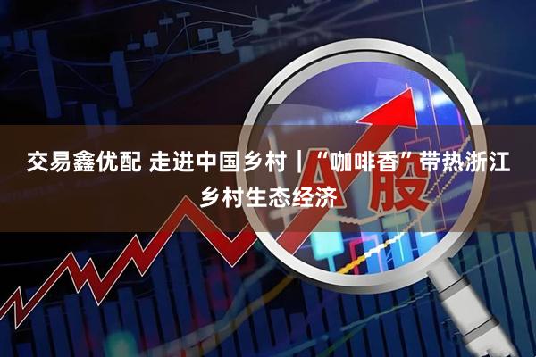 交易鑫优配 走进中国乡村｜“咖啡香”带热浙江乡村生态经济