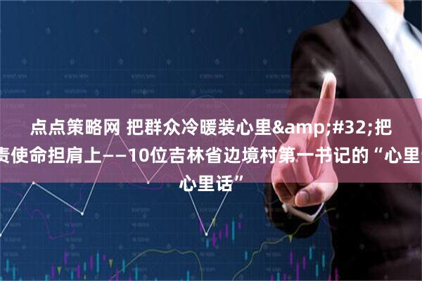 点点策略网 把群众冷暖装心里&#32;把职责使命担肩上——10位吉林省边境村第一书记的“心里话”
