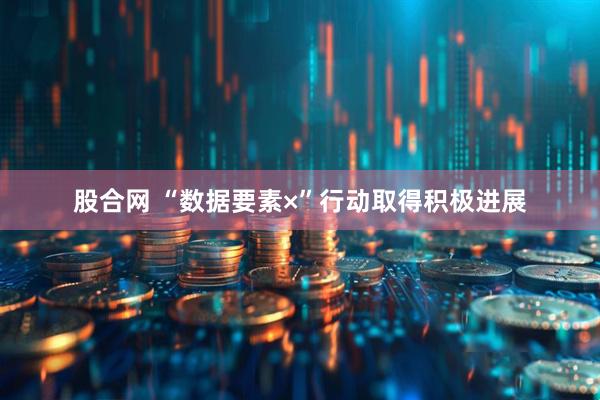 股合网 “数据要素×”行动取得积极进展