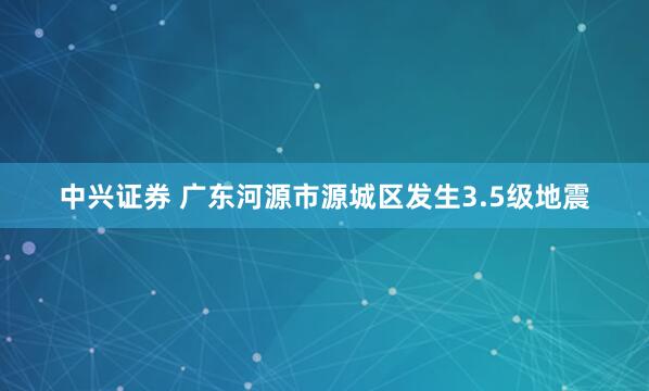 中兴证券 广东河源市源城区发生3.5级地震