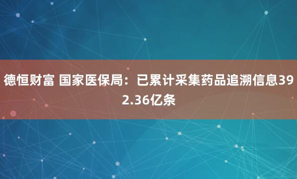 德恒财富 国家医保局：已累计采集药品追溯信息392.36亿条